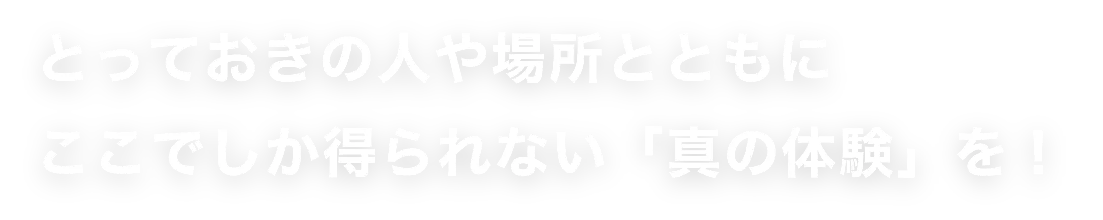 とっておきの人や場所とともにここでしか得られない「真の体験」を！