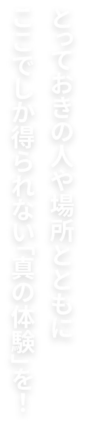 とっておきの人や場所とともにここでしか得られない「真の体験」を！